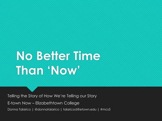 No Better Time 
Than ‘Now’ 
Telling the Story of How We’re Telling our Story 
E-town Now – Elizabethtown College 
Donna Talarico | @donnatalarico | talaricod@etown.edu | #mcs5 
 
