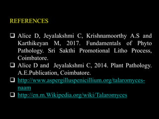 REFERENCES
 Alice D, Jeyalakshmi C, Krishnamoorthy A.S and
Karthikeyan M, 2017. Fundamentals of Phyto
Pathology. Sri Sakthi Promotional Litho Process,
Coimbatore.
 Alice D and Jeyalakshmi C, 2014. Plant Pathology.
A.E.Publication, Coimbatore.
 http://www.aspergilluspenicillium.org/talaromyces-
naam
 http://en.m.Wikipedia.org/wiki/Talaromyces
 