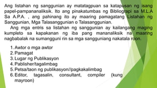 Ang listahan ng sanggunian ay matatagpuan sa katapusan ng isang
papel-pampananaliksik. Ito ang pinakatumbas ng Bibliograpi sa M.L.A
Sa A.P.A. , ang pahinang ito ay maaring pamagatang Listahan ng
Sanggunian, Mga Talasanggunian o Talasanggunian.
Ang mga entris sa listahan ng sanggunian ay kailangang maging
kumpleto sa kapakanan ng iba pang mananaliksik na maaring
nagbabalak na sumangguni rin sa mga sangguniang nakatala roon.
1.Awtor o mga awtor
2.Pamagat
3.Lugar ng Publikasyon
4.Pablisher/tagalimbag
5.Petsa/taon ng publikasyon//pagkakalimbag
6.Editor, tagasalin, consultant, compiler (kung
mayroon)
 
