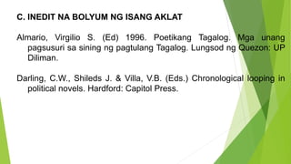 C. INEDIT NA BOLYUM NG ISANG AKLAT
Almario, Virgilio S. (Ed) 1996. Poetikang Tagalog. Mga unang
pagsusuri sa sining ng pagtulang Tagalog. Lungsod ng Quezon: UP
Diliman.
Darling, C.W., Shileds J. & Villa, V.B. (Eds.) Chronological looping in
political novels. Hardford: Capitol Press.
 