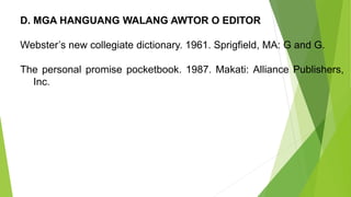 D. MGA HANGUANG WALANG AWTOR O EDITOR
Webster’s new collegiate dictionary. 1961. Sprigfield, MA: G and G.
The personal promise pocketbook. 1987. Makati: Alliance Publishers,
Inc.
 