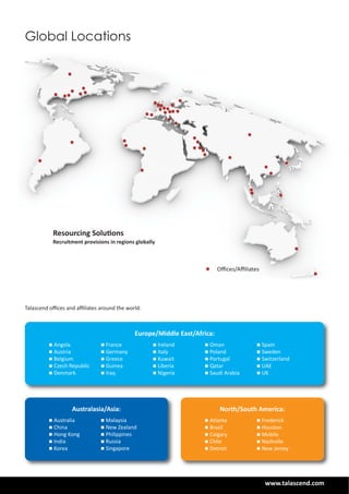 www.talascend.com
Talascend oﬃces and aﬃliates around the world:
Global Locations
Australasia/Asia:
n Australia
n China
n Hong Kong
n India
n Korea
North/South America:
n Atlanta
n Brazil
n Calgary
n Chile
n Detroit
Resourcing Solutions
Recruitment provisions in regions globally
Oﬃces/Aﬃliates
n Malaysia
n New Zealand
n Philippines
n Russia
n Singapore
n Frederick
n Houston
n Mobile
n Nashville
n New Jersey
n Angola
n Austria
n Belgium
n Czech Republic
n Denmark
n France
n Germany
n Greece
n Guinea
n Iraq
n Ireland
n Italy
n Kuwait
n Liberia
n Nigeria
n Oman
n Poland
n Portugal
n Qatar
n Saudi Arabia
n Spain
n Sweden
n Switzerland
n UAE
n UK
Europe/Middle East/Africa:
 