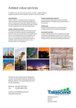 To ﬁnd out more about any of Talascend’s
services, and to learn what we could do to
help you deliver, visit www.talascend.com,
or call us directly.
Mainline: +61 (0)7 3107 2291
Fax: +61 (0)7 5604 1467
australian.team@talascend.com
www.talascend.com
300 Adelaide Street
Level 17
Brisbane
Queensland 4000
VMS PROGRAM
VisilentTM
delivers a complete, vendor management
system and service which provides cost savings and
process improvements for project staﬃng. The eﬀect is
to increase eﬃciency and productivity through a central
function supported by our own technology system.
GLOBAL TRAINING ACADEMY
The Academy provides customers with opportunities
to design and implement speciﬁc training programs
that can create new pools of talent in disciplines where
talent is short. Programmes can train potential new
hires on the speciﬁcs of company processes and
structure. The Academy can deliver entire teams of
qualiﬁed workers, ready to go to work on site or
remotely under our management.
GLOBAL ENGINEERING SERVICES
Fully outsourced engineering function, with oﬀsite
engineering teams managed to client speciﬁcations at
our facilities.
PAYROLLING
A highly reliable payroll facility, providing ﬂawless
contractor services and round the clock support.
DOCUMENT CONTROL
A unique oﬀering. We provide a comprehensive range
of Document Management services from full turnkey
project start-ups including people, process, systems and
training to formal and informal auditing and reporting.
Added value services
In addition to our central resourcing services, we oﬀer a range of solutions
designed to keep our clients’ projects running on time and on budget.
 