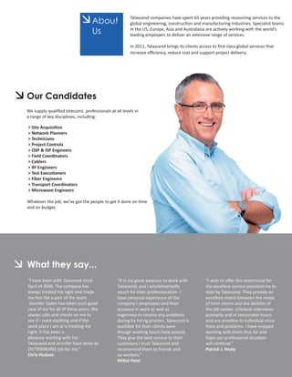 About
                                                     Talascend companies have spent 65 years providing resourcing services to the
                                                     global engineering, construction and manufacturing industries. Specialist teams
                                  Us                 in the US, Europe, Asia and Australasia are actively working with the world’s
                                                     leading employers to deliver an extensive range of services.

                                                     In 2011, Talascend brings its clients access to ﬁrst class global services that
                                                     increase eﬃciency, reduce cost and support project delivery.




Our Candidates
We supply qualiﬁed telecoms professionals at all levels in
a range of key disciplines, including:

> Site Acquisition
> Network Planners
> Technicians
> Project Controls
> OSP & ISP Engineers
> Field Coordinators
> Cablers
> RF Engineers
> Test Executioners
> Fiber Engineers
> Transport Coordinators
> Microwave Engineers

Whatever the job, we’ve got the people to get it done on time
and on budget.




What they say...
“I have been with Talascend since              “It is my great pleasure to work with          “I wish to oﬀer this testimonial for
April of 2006. The company has                 Talascend, and I wholeheartedly                the excellent service provided me to
always treated me right and made               vouch for their professionalism. I             date by Talascend. They provide an
me feel like a part of the team.               have personal experience of the                excellent match between the needs
 Jennifer Zaden has taken such good            company’s employees and their                  of their clients and the abilities of
care of me for all of these years. She         accuracy in work as well as                    the job seeker, schedule interviews
always calls and checks on me to               eagerness to resolve any problems              promptly and at reasonable hours
see if I need anything and if the              during he hiring process. Talascend is         and are sensitive to individual situa-
work place I am at is treating me              available for their clients even               tions and problems. I have enjoyed
right. It has been a                           though working hours have passed.              working with them thus far and
pleasure working with her.                     They give the best service to their            hope our professional situation
Talascend and Jennifer have done an            customers.I trust Talascend and                will continue.”
OUTSTANDING job for me.”                       recommend them to friends and                  Patrick J. Healy
Chris Hudson                                   co-workers.”
                                               Mittal Patel
 
