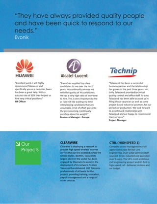 “They have always provided quality people
and have been quick to respond to our
needs.”
Evonik




“Excellent work. I will highly         “Ewen has supplied top class               “Talascend has been a successful
recommend Talascend and                candidates to me over the last 2           business partner and the relationship
speciﬁcally you as a recruiter. Ewen   years. He continually amazes me            has grown in the past three years. Ini-
has been a great help. With a          with the quality of his candidates.        tially, Talascend provided technical
success rate of 60% they helped us     He has a very high ratio of interview      quality control and oﬃce staﬀ. To date,
hire very critical positions.”         to hire. This is very important to me      Talascend has been able to assist us in
HR Oﬃcer                               as I do not like wasting my time           ﬁlling those vacancies as well as some
                                       interviewing candidates that are           project-based industrial positions for our
                                       unsuitable. A lot of eﬀort goes into       periods of production. We look forward
                                       the pre screening. Continually             to a continued relationship with
                                       punches above his weight.”                 Talascend and are happy to recommend
                                       Resource Manager - Europe                  their services.“
                                                                                  Project Manager




      Our                              CLEARWIRE
                                       Clearwire is deploying a network to
                                                                                  CTRL (HIGHSPEED 1)
                                                                                  Complete onsite management of all
      Projects                         provide high speed wireless Internet
                                       service that can be accessed across the
                                                                                  agency resources for Rail Link
                                                                                  Engineering. Over 1,000 contract staﬀ
                                       United States. Bechtel, Talascend’s        sourced, hired, inducted and payrolled
                                       largest client in the sector has been      over 9 years. The UK’s most ambitious
                                       engaged by Clearwire to assist in the      civil engineering project and it’s ﬁrst in
                                       deployment of its network. To date         high-speed rail - delivered on time and
                                       Talascend has delivered 260 Telecoms       on budget.
                                       professionals of all levels for the
                                       project, providing training, relocation,
                                       payroll management and a range of
                                       other services.
 