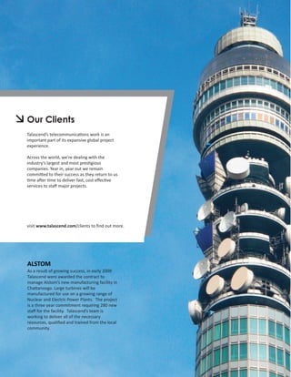 Our Clients
Talascend’s telecommunications work is an
important part of its expansive global project
experience.

Across the world, we’re dealing with the
industry’s largest and most prestigious
companies. Year in, year out we remain
committed to their success as they return to us
time after time to deliver fast, cost eﬀective
services to staﬀ major projects.




visit www.talascend.com/clients to ﬁnd out more.




ALSTOM
As a result of growing success, in early 2009
Talascend were awarded the contract to
manage Alstom’s new manufacturing facility in
Chattanooga. Large turbines will be
manufactured for use on a growing range of
Nuclear and Electric Power Plants. The project
is a three year commitment requiring 280 new
staﬀ for the facility. Talascend’s team is
working to deliver all of the necessary
resources, qualiﬁed and trained from the local
community.
 