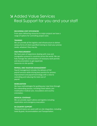Added Value Services
Real Support for you and your staff

DELIVERING COST EFFICIENCIES
From years delivering resources to major projects we have a
range of options for controlling project costs.

TRAINING
We can provide all the logistics and infrastructure to deliver
various forms of client-speciﬁed training to meet your precise
needs, whatever they may be.

VISA PROCUREMENT
We have years of experience dealing with visas and
immigration protocol in countries across the world. We can
fully manage the administration of necessary work permits
and documentation to get expatriate
resources on site quickly.

PAYROLL AND TAXATION MANAGEMENT
Payroll management includes the delivery of full
payroll services while driving best practice for process
improvement and payroll technology with a view to
controlling and reducing the total cost of
payroll.

MOBILISATION
We have methodologies for guiding your new hires through
the onboarding process, including travel advice, pre-
mobilisation medical care, inoculations and country
orientation.

MEDICAL COVERAGE
We can provide expert advice and logistics including
repatriation and emergency evacuation.

IN COUNTRY SUPPORT
Talascend teams can assist with on-site integration, including
meet & greet, Accommodation and Transportation.
 