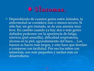 ♦  Síntomas. Dependiendo de cuantos genes estén dañados, la enfermedad se considera más o menos severa. Si sólo hay un gen mutado, se da una anemia muy leve. En cambio cuando ya hay dos o más genes dañados podemos ver la apariencia de fatiga, ictericia (piel amarilla), dificultad respiratoria, úlceras en la piel, agrandamiento del bazo… Los huesos se hacen más largos, y esto hace que tiendan a romperse con facilidad. Por eso los niños con talasemia, son más pequeños y tardan más en desarrollarse. 7 