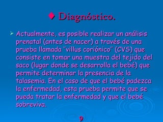 ♦   Diagnóstico. Actualmente, es posible realizar un análisis prenatal (antes de nacer) a través de una prueba llamada ‘’villus coriónico’’ (CVS) que consiste en tomar una muestra del tejido del saco (lugar donde se desarrolla el bebé) que permite determinar la presencia de la talasemia. En el caso de que el bebé padezca la enfermedad, esta prueba permite que se pueda tratar la enfermedad y que el bebé sobreviva. 9 