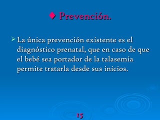 ♦   Prevención. La única prevención existente es el diagnóstico prenatal, que en caso de que el bebé sea portador de la talasemia permite tratarla desde sus inicios. 15 