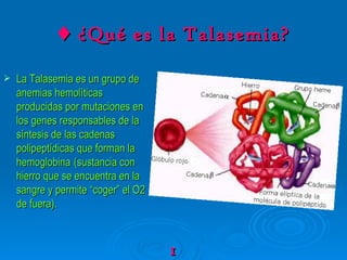 ♦   ¿Qué es la Talasemia? La Talasemia es un grupo de anemias hemolíticas producidas por mutaciones en los genes responsables de la síntesis de las cadenas polipeptídicas que forman la hemoglobina   (sustancia con hierro que se encuentra en la sangre y permite “coger” el O2 de fuera). 1 