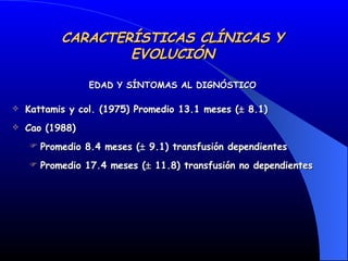 CARACTERÍSTICAS CLÍNICAS Y EVOLUCIÓN Kattamis y col. (1975) Promedio 13.1 meses (   8.1) Cao (1988)  Promedio 8.4 meses (   9.1) transfusión dependientes  Promedio 17.4 meses (   11.8) transfusión no dependientes EDAD Y SÍNTOMAS AL DIGNÓSTICO 
