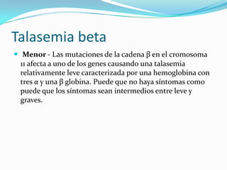 Talasemia beta
 Menor - Las mutaciones de la cadena β en el cromosoma
  11 afecta a uno de los genes causando una talasemia
  relativamente leve caracterizada por una hemoglobina con
  tres α y una β globina. Puede que no haya síntomas como
  puede que los síntomas sean intermedios entre leve y
  graves.
 