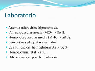 Laboratorio
 Anemia microcitica hipocromica.
 Vol. corpuscular medio (MCV) < 80 fl.
 Hemo. Corpuscular media (MHC) < 28 pg.
 Leucositos y plaquetas normales.
 Cuantificacion hemoglobina A2 > 3.5 %.
 Hemoglobina fetal > 2 %.
 Diferenciacion por electroforesis.
 
