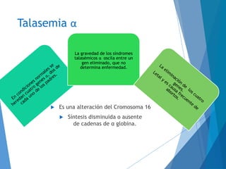 Talasemia α
 Es una alteración del Cromosoma 16
 Síntesis disminuida o ausente
de cadenas de α globina.
La gravedad de los síndromes
talasémicos α oscila entre un
gen eliminado, que no
determina enfermedad.
 