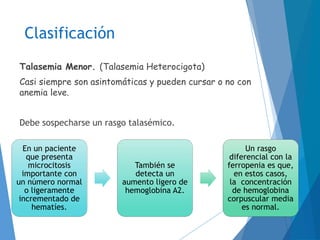 Clasificación
Talasemia Menor. (Talasemia Heterocigota)
Casi siempre son asintomáticas y pueden cursar o no con
anemia leve.
Debe sospecharse un rasgo talasémico.
En un paciente
que presenta
microcitosis
importante con
un número normal
o ligeramente
incrementado de
hematíes.
También se
detecta un
aumento ligero de
hemoglobina A2.
Un rasgo
diferencial con la
ferropenia es que,
en estos casos,
la concentración
de hemoglobina
corpuscular media
es normal.
 