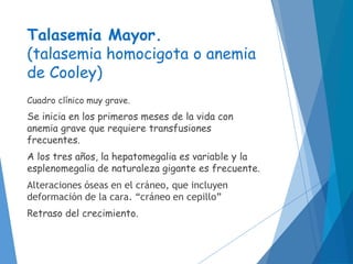 Talasemia Mayor.
(talasemia homocigota o anemia
de Cooley)
Cuadro clínico muy grave.
Se inicia en los primeros meses de la vida con
anemia grave que requiere transfusiones
frecuentes.
A los tres años, la hepatomegalia es variable y la
esplenomegalia de naturaleza gigante es frecuente.
Alteraciones óseas en el cráneo, que incluyen
deformación de la cara. “cráneo en cepillo”
Retraso del crecimiento.
 