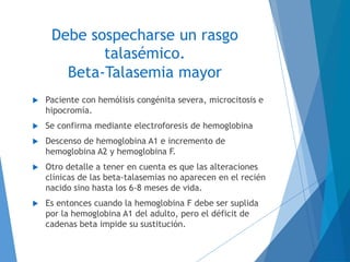 Debe sospecharse un rasgo
talasémico.
Beta-Talasemia mayor
 Paciente con hemólisis congénita severa, microcitosis e
hipocromía.
 Se confirma mediante electroforesis de hemoglobina
 Descenso de hemoglobina A1 e incremento de
hemoglobina A2 y hemoglobina F.
 Otro detalle a tener en cuenta es que las alteraciones
clínicas de las beta-talasemias no aparecen en el recién
nacido sino hasta los 6-8 meses de vida.
 Es entonces cuando la hemoglobina F debe ser suplida
por la hemoglobina A1 del adulto, pero el déficit de
cadenas beta impide su sustitución.
 