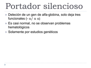 Portador silencioso
 Deleción de un gen de alfa-globina, solo deja tres
funcionales (- α/ α α)
 Es casi normal, no se observan problemas
hematológicos
 Solamente por estudios genéticos
 