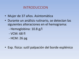 INTRODUCCION
• Mujer de 37 años. Asintomática
• Durante un análisis rutinario, se detectan las
siguientes alteraciones en el hemograma:
- Hemoglobina: 10.8 g/l
- VCM: 68 fl
- HCM: 26 pg
• Exp. física: sutil palpación del borde esplénico
 