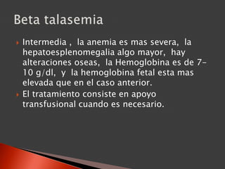  Intermedia , la anemia es mas severa, la
hepatoesplenomegalia algo mayor, hay
alteraciones oseas, la Hemoglobina es de 7-
10 g/dl, y la hemoglobina fetal esta mas
elevada que en el caso anterior.
 El tratamiento consiste en apoyo
transfusional cuando es necesario.
 
