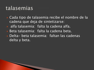  Cada tipo de talasemia recibe el nombre de la
cadena que deja de sintetizarse:
 alfa talasemia: falta la cadena alfa.
 Beta talasemia: falta la cadena beta.
 Delta- beta talasemia: faltan las cadenas
delta y beta.
 