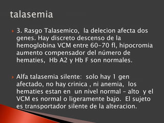  3. Rasgo Talasemico, la delecion afecta dos
genes. Hay discreto descenso de la
hemoglobina VCM entre 60-70 fl, hipocromia
aumento compensador del número de
hematies, Hb A2 y Hb F son normales.
 Alfa talasemia silente: solo hay 1 gen
afectado, no hay crinica , ni anemia, los
hematies estan en un nivel normal – alto y el
VCM es normal o ligeramente bajo. El sujeto
es transportador silente de la alteracion.
 