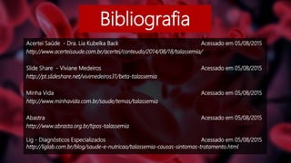 Bibliografia
Acertei Saúde - Dra. Lia Kubelka Back Acessado em 05/08/2015
http://www.acerteisaude.com.br/acertei/conteudo/2014/08/18/talassemia/
Slide Share - Viviane Medeiros Acessado em 05/08/2015
http://pt.slideshare.net/vivimedeiros31/beta-talassemia
Minha Vida Acessado em 05/08/2015
http://www.minhavida.com.br/saude/temas/talassemia
Abastra Acessado em 05/08/2015
http://www.abrasta.org.br/tipos-talassemia
Lig - Diagnósticos Especializados Acessado em 05/08/2015
http://liglab.com.br/blog/saude-e-nutricao/talassemia-causas-sintomas-tratamento.html
 