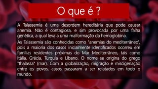 O que é ?
A Talassemia é uma desordem hereditária que pode causar
anemia. Não é contagiosa, e sim provocada por uma falha
genética, a qual leva a uma malformação da hemoglobina.
As Talassemia são conhecidas como "anemias do mediterrâneo",
pois a maioria dos casos inicialmente identificados ocorreu em
famílias residentes próximas do Mar Mediterrâneo, tais como
Itália, Grécia, Turquia e Líbano. O nome se origina do grego
"thalassa" (mar). Com a globalização, migração e miscigenação
entre os povos, casos passaram a ser relatados em todo o
mundo.
 