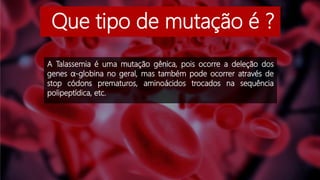 Que tipo de mutação é ?
A Talassemia é uma mutação gênica, pois ocorre a deleção dos
genes α-globina no geral, mas também pode ocorrer através de
stop códons prematuros, aminoácidos trocados na sequência
polipeptídica, etc.
 