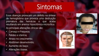 Sintomas
Essas doenças provocam um defeito na síntese
de hemoglobina que provoca uma destruição
prematura das hemácias e que acaba
resultando em anemia hipocrômica microcítica.
As principais alterações clínicas são:
• Cansaço e fraqueza;
• Palidez e icterícia;
• Atraso no crescimento;
• Abdômen desenvolvido;
• Aumento do baço;
• Alterações ósseas.
 