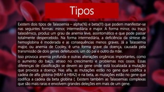 Tipos
Existem dois tipos de Talassemia – alpha(16) e beta(11) que podem manifestar-se
nas seguintes formas: minor, intermediária e major. A forma minor, ou traço
talassêmico, produz um grau de anemia leve, assintomático e que pode passar
totalmente despercebido. Na forma intermediária, a deficiência da síntese de
hemoglobina é moderada e as consequências menos graves. Já a Talassemia
major, ou anemia de Cooley, é uma forma grave da doença, causada pela
transmissão de dois genes defeituosos, um do pai e outro da mãe.
Isso provoca anemia profunda e outras alterações orgânicas importantes, como
o aumento do baço, atraso no crescimento e problemas nos ossos. Essas
diferenças de classificação se devem ao gene onde está localizada a mutação
que provoca a doença. Nas alfa, as mutações estão no gene que codifica a
cadeia de alfa globina (HBA1 e HBA2) e na beta, as mutações estão no gene que
codifica a cadeia da beta globina (. Existem também as Talassemias complexas
que são mais raras e envolvem grandes deleções em mais de um gene.
 