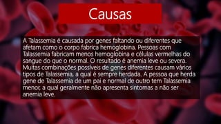 Causas
A Talassemia é causada por genes faltando ou diferentes que
afetam como o corpo fabrica hemoglobina. Pessoas com
Talassemia fabricam menos hemoglobina e células vermelhas do
sangue do que o normal. O resultado é anemia leve ou severa.
Muitas combinações possíveis de genes diferentes causam vários
tipos de Talassemia, a qual é sempre herdada. A pessoa que herda
gene de Talassemia de um pai e normal de outro tem Talassemia
menor, a qual geralmente não apresenta sintomas a não ser
anemia leve.
 