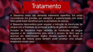 Tratamento
A Talassemia minor não demanda tratamento específico. Em certas
circunstâncias (na gravidez, por exemplo), a suplementação com acido
fólico pode trazer benefícios para os portadores da doença.
A Talassemia intermediária pode requerer a indicação de transfusões de
sangue com a finalidade de aumentar a oferta de glóbulos vermelhos.
Portador de Talassemia major necessita de transfusões de sangue
regulares e de medicamentos para retirar o excesso de ferro que se
acumula em determinados órgãos (terapia quelante do ferro). O
transplante de medula óssea também pode constituir uma solução
terapêutica nesses casos.
 