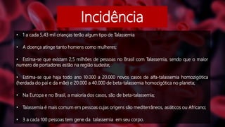 Incidência
• 1 a cada 5,43 mil crianças terão algum tipo de Talassemia
• A doença atinge tanto homens como mulheres;
• Estima-se que existam 2,5 milhões de pessoas no Brasil com Talassemia, sendo que o maior
numero de portadores estão na região sudeste;
• Estima-se que haja todo ano 10.000 a 20.000 novos casos de alfa-talassemia homozigótica
(herdada do pai e da mãe) e 20.000 a 40.000 de beta-talassemia homozigótica no planeta;
• Na Europa e no Brasil, a maioria dos casos, são de beta-talassemia;
• Talassemia é mais comum em pessoas cujas origens são mediterrâneos, asiáticos ou Africano;
• 3 a cada 100 pessoas tem gene da talassemia em seu corpo.
 