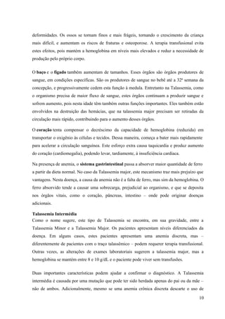 deformidades. Os ossos se tornam finos e mais frágeis, tornando o crescimento da criança
mais difícil, e aumentam os riscos de fraturas e osteoporose. A terapia transfusional evita
estes efeitos, pois mantém a hemoglobina em níveis mais elevados e reduz a necessidade de
produção pelo próprio corpo.
O baço e o fígado também aumentam de tamanhos. Esses órgãos são órgãos produtores de
sangue, em condições específicas. São os produtores de sangue no bebê até a 32ª semana da
concepção, e progressivamente cedem esta função à medula. Entretanto na Talassemia, como
o organismo precisa de maior fluxo de sangue, estes órgãos continuam a produzir sangue e
sofrem aumento, pois nesta idade têm também outras funções importantes. Eles também estão
envolvidos na destruição das hemácias, que na talassemia major precisam ser retiradas da
circulação mais rápido, contribuindo para o aumento desses órgãos.
O coração tenta compensar o decréscimo da capacidade de hemoglobina (reduzida) em
transportar o oxigênio às células e tecidos. Dessa maneira, começa a bater mais rapidamente
para acelerar a circulação sanguínea. Este esforço extra causa taquicardia e produz aumento
do coração (cardiomegalia), podendo levar, tardiamente, à insuficiência cardíaca.
Na presença de anemia, o sistema gastrintestinal passa a absorver maior quantidade de ferro
a partir da dieta normal. No caso da Talassemia major, este mecanismo traz mais prejuízo que
vantagens. Nesta doença, a causa da anemia não é a falta de ferro, mas sim da hemoglobina. O
ferro absorvido tende a causar uma sobrecarga, prejudicial ao organismo, e que se deposita
nos órgãos vitais, como o coração, pâncreas, intestino – onde pode originar doenças
adicionais.
Talassemia Intermédia
Como o nome sugere, este tipo de Talassemia se encontra, em sua gravidade, entre a
Talassemia Minor e a Talassemia Major. Os pacientes apresentam níveis diferenciados da
doença. Em alguns casos, estes pacientes apresentam uma anemia discreta, mas –
diferentemente de pacientes com o traço talassêmico – podem requerer terapia transfusional.
Outras vezes, as alterações de exames laboratoriais sugerem a talassemia major, mas a
hemoglobina se mantém entre 8 e 10 g/dL e o paciente pode viver sem transfusões.
Duas importantes características podem ajudar a confirmar o diagnóstico. A Talassemia
intermédia é causada por uma mutação que pode ter sido herdada apenas do pai ou da mãe –
não de ambos. Adicionalmente, mesmo se uma anemia crônica discreta descarte o uso de
10

 
