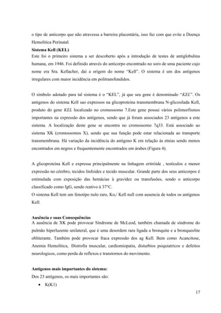 o tipo de anticorpo que não atravessa a barreira placentária, isso faz com que evite a Doença
Hemolítica Perinatal.
Sistema Kell (KEL)
Este foi o primeiro sistema a ser descoberto após a introdução de testes de antiglobulina
humana, em 1946. Foi definido através do anticorpo encontrado no soro de uma paciente cujo
nome era Sra. Kellacher, daí a origem do nome “Kell”. O sistema é um dos antígenos
irregulares com maior incidência em politransfundidos.
O símbolo adotado para tal sistema é o “KEL”, já que seu gene é denominado “KEL”. Os
antigenos do sistema Kell sao expressos na glicoproteina transmembrana N-glicosilada Kell,
produto do gene KEL localizado no cromossomo 7.Este gene possui vários polimorfismos
importantes na expressão dos antígenos, sendo que já foram associados 23 antígenos a este
sistema. A localização deste gene se encontra no cromossomo 7q33. Está associado ao
sistema XK (cromossomos X), sendo que sua função pode estar relacionada ao transporte
transmembrana. Há variação da incidência do antígeno K em relação às etnias sendo menos
encontrados em negros e frequentemente encontrados em árabes (Figura 4).
A glicoproteína Kell e expressa principalmente na linhagem eritróide , testículos e menor
expressão no cérebro, tecidos linfoides e tecido muscular. Grande parte dos seus anticorpos é
estimulada com exposição das hemácias à gravidez ou transfusões, sendo o anticorpo
classificado como IgG, sendo reativo à 37°C.
O sistema Kell tem um fenotipo nulo raro, Ko,/ Kell null com ausencia de todos os antígenos
Kell.
Ausência e suas Consequências
A ausência de XK pode provocar Síndrome de McLeod, também chamada de síndrome do
pulmão hiperluzente unilateral, que é uma desordem rara ligada a bronquite e a bronqueolite
obliterante. Também pode provocar fraca expressão dos ag Kell. Bem como Acancitose,
Anemia Hemolítica, Distrofia muscular, cardiomiopatia, disturbios psiquiatricos e defeitos
neurologicos, como perda de reflexos e transtornos do movimento.
Antígenos mais importantes do sistema:
Dos 23 antígenos, os mais importantes são:
•

K(K1)
17

 