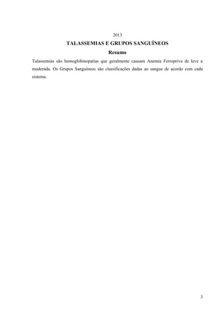 2013

TALASSEMIAS E GRUPOS SANGUÍNEOS
Resumo
Talassemias são hemoglobinopatias que geralmente causam Anemia Ferropriva de leve a
moderada. Os Grupos Sanguíneos são classificações dadas ao sangue de acordo com cada
sistema.

3

 