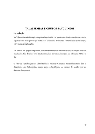 TALASSEMIAS E GRUPOS SANGUÍNEOS
Introdução
As Talassemias são hemoglobinopatias hereditárias. Se apresentam de diversas formas, sendo
algumas delas mais graves que outras. São causadoras de Anemia Ferropriva de leve a severa,
entre outras complicações.
Em relação aos grupos sanguíneos, estes são fundamentais na classificação do sangue antes de
transfusões. São diversos tipos de classificações, porém as principais são o Sistema ABO e o
Rh.
O setor de Hematologia nos Laboratórios de Análises Clínicas é fundamental tanto para o
diagnóstico das Talassemias, quanto para a classificação do sangue de acordo com os
Sistemas Sanguíneos.

5

 