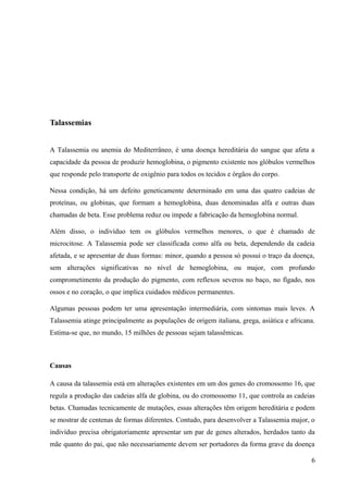 Talassemias
A Talassemia ou anemia do Mediterrâneo, é uma doença hereditária do sangue que afeta a
capacidade da pessoa de produzir hemoglobina, o pigmento existente nos glóbulos vermelhos
que responde pelo transporte de oxigênio para todos os tecidos e órgãos do corpo.
Nessa condição, há um defeito geneticamente determinado em uma das quatro cadeias de
proteínas, ou globinas, que formam a hemoglobina, duas denominadas alfa e outras duas
chamadas de beta. Esse problema reduz ou impede a fabricação da hemoglobina normal.
Além disso, o indivíduo tem os glóbulos vermelhos menores, o que é chamado de
microcitose. A Talassemia pode ser classificada como alfa ou beta, dependendo da cadeia
afetada, e se apresentar de duas formas: minor, quando a pessoa só possui o traço da doença,
sem alterações significativas no nível de hemoglobina, ou major, com profundo
comprometimento da produção do pigmento, com reflexos severos no baço, no fígado, nos
ossos e no coração, o que implica cuidados médicos permanentes.
Algumas pessoas podem ter uma apresentação intermediária, com sintomas mais leves. A
Talassemia atinge principalmente as populações de origem italiana, grega, asiática e africana.
Estima-se que, no mundo, 15 milhões de pessoas sejam talassêmicas.

Causas
A causa da talassemia está em alterações existentes em um dos genes do cromossomo 16, que
regula a produção das cadeias alfa de globina, ou do cromossomo 11, que controla as cadeias
betas. Chamadas tecnicamente de mutações, essas alterações têm origem hereditária e podem
se mostrar de centenas de formas diferentes. Contudo, para desenvolver a Talassemia major, o
indivíduo precisa obrigatoriamente apresentar um par de genes alterados, herdados tanto da
mãe quanto do pai, que não necessariamente devem ser portadores da forma grave da doença
6

 