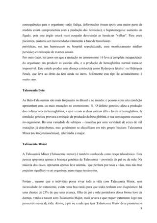 consequências para o organismo serão fadiga, deformações ósseas (pois uma maior parte da
medula estará comprometida com a produção das hemácias), e hepatomegalia: aumento do
fígado, pois este órgão estará mais ocupado destruindo as hemácias "velhas". Para estes
pacientes, costuma ser recomendado tratamento à base de transfusões
periódicas, em um hemocentro ou hospital especializado, com monitoramento médico
periódico e realização de exames anuais.
Por outro lado, há casos em que a mutação no cromossomo 16 leva à completa incapacidade
do organismo em produzir as cadeias alfa, e a produção de hemoglobina normal torna-se
impossível. Este estado produz uma doença conhecida como Hydropsia fetalis ( ou Hidropsia
Fetal), que leva ao óbito do feto ainda no útero. Felizmente este tipo de acontecimento é
muito raro.
Talassemia Beta
As Beta-Talassemias são mais frequentes no Brasil e no mundo, e pessoas com esta condição
apresentam uma ou mais mutações no cromossomo 11. O defeito genético afeta a produção
das cadeias beta da hemoglobina, a qual – com as duas cadeias alfa – forma a hemoglobina. A
condição genética provoca a redução da produção da beta globina, e sua consequente escassez
no organismo. Há uma variedade de subtipos – causadas por uma variedade de cerca de mil
mutações já descobertas, mas geralmente se classificam em três grupos básicos: Talassemia
Minor (ou traço talassêmico), intermédia e major.
Talassemia Minor
A Talassemia Minor (Talassemia menor) é também conhecida como traço talassêmico. Esta
pessoa apresenta apenas a herança genética da Talassemia – provinda do pai ou da mãe. Na
maioria dos casos, apresenta apenas leve anemia, que perdura por toda a vida, mas não traz
prejuízo significativo ao organismo nem requer tratamento.
Porém , mesmo que o indivíduo possa viver toda a vida com Talassemia Minor, sem
necessidade de tratamento, existe uma boa razão para que todos tenham este diagnóstico: há
uma chance de 25% de que uma criança, filha de pai e mãe portadores dessa forma leve da
doença, venha a nascer com Talassemia Major, mais severa e que requer tratamento logo nos
primeiros meses de vida. Assim, o pai ou a mãe que tem Talassemia Minor deve promover o
8

 