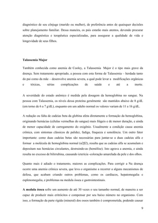 diagnóstico de seu cônjuge (marido ou mulher), de preferência antes de quaisquer decisões
sobre planejamento familiar. Dessa maneira, os pais estarão mais atentos, devendo procurar
atenção diagnóstica e terapêutica especializadas, para assegurar a qualidade de vida e
longevidade de seus filhos.

Talassemia Major
Também conhecida como anemia de Cooley, a Talassemia Major é o tipo mais grave da
doença. Sem tratamento apropriado, a pessoa com esta forma de Talassemia – herdada tanto
do pai como da mãe – desenvolve anemia severa, a qual pode levar a modificações orgânicas
e

tóxicas,

sérias

complicações

de

saúde

e

até

a

morte.

A severidade do estado anêmico é medida pela dosagem da hemoglobina no sangue. Na
pessoa com Talassemia, os níveis dessa proteína geralmente são mantidos abaixo de 8 g/dL
(em torno de 6 a 7 g/dL), enquanto em um adulto normal os valores variam de 11 a 16 g/dL.
A redução ou falta de cadeias beta da globina afeta diretamente a formação da hemoglobina,
originando hemácias (células vermelhas do sangue) mais frágeis e de menor duração, e ainda
de menor capacidade de carregamento do oxigênio. Usualmente a condição causa anemia
crônica, com sintomas clássicos de palidez, fadiga, fraqueza e sonolência. Um outro fator
importante: como duas cadeias betas são necessárias para juntar-se a duas cadeias alfa e
formar a molécula de hemoglobina normal (α2β2), resulta que as cadeias alfa se acumulam e
depositam nas hemácias circulantes, destruindo-as (hemólise). Isto agrava a anemia, e ainda
resulta no excesso de bilirrubina, causando icterícia -coloração amarelada da pele e dos olhos.
Quanto mais é adiado o tratamento, maiores as complicações. Para corrigir a Na doença
ocorre uma anemia crônica severa, que leva o organismo a recorrer a alguns mecanismos de
defesa, que acabam criando outros problemas, como os cardíacos, hepatomegalia e
esplenomegalia, e problemas na medula óssea e gastrointestinais.
A medula óssea sofre um aumento de até 30 vezes o seu tamanho normal, de maneira a ser
capaz de produzir mais eritrócitos e compensar por seu baixo número no organismo. Com
isso, a formação da parte rígida (mineral) dos ossos também é comprometida, podendo causar
9

 