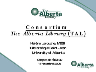 Consortium  The Alberta Library  (TAL) Hélène Larouche, MBSI Bibliothèque Saint-Jean University of Alberta Congrès de l’ASTED 11 novembre 2005 