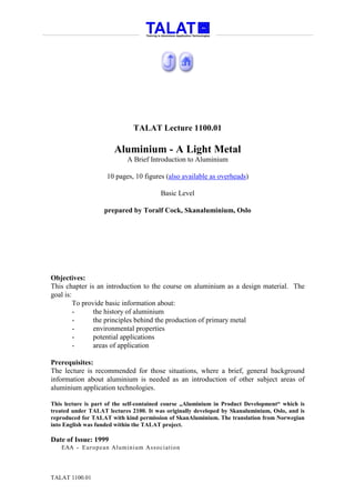 TALAT Lecture 1100.01

                       Aluminium - A Light Metal
                            A Brief Introduction to Aluminium

                    10 pages, 10 figures (also available as overheads)

                                        Basic Level

                   prepared by Toralf Cock, Skanaluminium, Oslo




Objectives:
This chapter is an introduction to the course on aluminium as a design material. The
goal is:
         To provide basic information about:
         -      the history of aluminium
         -      the principles behind the production of primary metal
         -      environmental properties
         -      potential applications
         -      areas of application

Prerequisites:
The lecture is recommended for those situations, where a brief, general background
information about aluminium is needed as an introduction of other subject areas of
aluminium application technologies.

This lecture is part of the self-contained course „Aluminium in Product Development“ which is
treated under TALAT lectures 2100. It was originally developed by Skanaluminium, Oslo, and is
reproduced for TALAT with kind permission of SkanAluminium. The translation from Norwegian
into English was funded within the TALAT project.

Date of Issue: 1999
   EAA - Euro p ean Aluminium Asso ciatio n




TALAT 1100.01
 