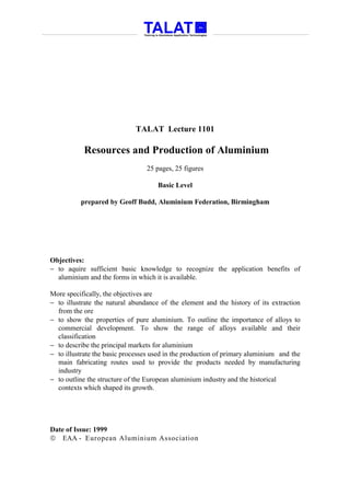 TALAT Lecture 1101

           Resources and Production of Aluminium
                                 25 pages, 25 figures

                                     Basic Level

          prepared by Geoff Budd, Aluminium Federation, Birmingham




Objectives:
− to aquire sufficient basic knowledge to recognize the application benefits of
  aluminium and the forms in which it is available.

More specifically, the objectives are
− to illustrate the natural abundance of the element and the history of its extraction
  from the ore
− to show the properties of pure aluminium. To outline the importance of alloys to
  commercial development. To show the range of alloys available and their
  classification
− to describe the principal markets for aluminium
− to illustrate the basic processes used in the production of primary aluminium and the
  main fabricating routes used to provide the products needed by manufacturing
  industry
− to outline the structure of the European aluminium industry and the historical
  contexts which shaped its growth.




Date of Issue: 1999
 EAA - European Aluminium Association
 