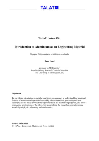 TALAT Lecture 1201


   Introduction to Aluminium as an Engineering Material

                      23 pages, 26 figures (also available as overheads)


                                        Basic Level


                                  prepared by M H Jacobs *
                       Interdisciplinary Research Centre in Materials
                            The University of Birmingham, UK




Objectives

To provide an introduction to metallurgical concepts necessary to understand how structural
features of aluminium alloys are influenced by alloy composition, processing and heat
treatment, and the basic affects of these parameters on the mechanical properties, and hence
engineering applications, of the alloys. It is assumed that the reader has some elementary
knowledge of physics, chemistry and mathematics.




Date of Issue: 1999
 EAA - European Aluminium Association
 