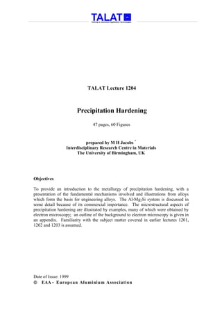 TALAT Lecture 1204



                       Precipitation Hardening
                                47 pages, 60 Figures



                            prepared by M H Jacobs *
                 Interdisciplinary Research Centre in Materials
                       The University of Birmingham, UK




Objectives

To provide an introduction to the metallurgy of precipitation hardening, with a
presentation of the fundamental mechanisms involved and illustrations from alloys
which form the basis for engineering alloys. The Al-Mg2Si system is discussed in
some detail because of its commercial importance. The microstructural aspects of
precipitation hardening are illustrated by examples, many of which were obtained by
electron microscopy; an outline of the background to electron microscopy is given in
an appendix. Familiarity with the subject matter covered in earlier lectures 1201,
1202 and 1203 is assumed.




Date of Issue: 1999
 EAA - European Aluminium Association
 