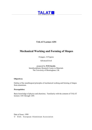 TALAT Lecture 1251



       Mechanical Working and Forming of Shapes
                                14 pages, 14 Figures

                                  Advanced level

                              prepared by M H Jacobs
                   Interdisciplinary Research Centre in Materials
                        The University of Birmingham, UK



Objectives:

Outline of the metallurgical principles of mechanical working and forming of shapes
from aluminium.

Prerequisites:

Basic knowledge of physics and chemistry. Familiarity with the contents of TALAT
lectures 1201 through 1205.




Date of Issue: 1999
 EAA - European Aluminium Association
 