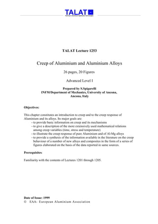 TALAT Lecture 1253


          Creep of Aluminium and Aluminium Alloys
                                26 pages, 20 Figures

                                  Advanced Level I

                          Prepared by S.Spigarelli
              INFM/Department of Mechanics, University of Ancona,
                                Ancona, Italy


Objectives:

This chapter constitutes an introduction to creep and to the creep response of
Aluminium and its alloys. Its major goals are:
      - to provide basic information on creep and its mechanisms
      - to give a description of the more extensively used mathematical relations
        among creep variables (time, stress and temperature)
      - to illustrate the creep response of pure Aluminium and of Al-Mg alloys
      - to provide a synthesis of the information available in the literature on the creep
        behaviour of a number of new alloys and composites in the form of a series of
        figures elaborated on the basis of the data reported in same sources.

Prerequisites:

Familiarity with the contents of Lectures 1201 through 1205.




Date of Issue: 1999
 EAA- European Aluminium Association
 