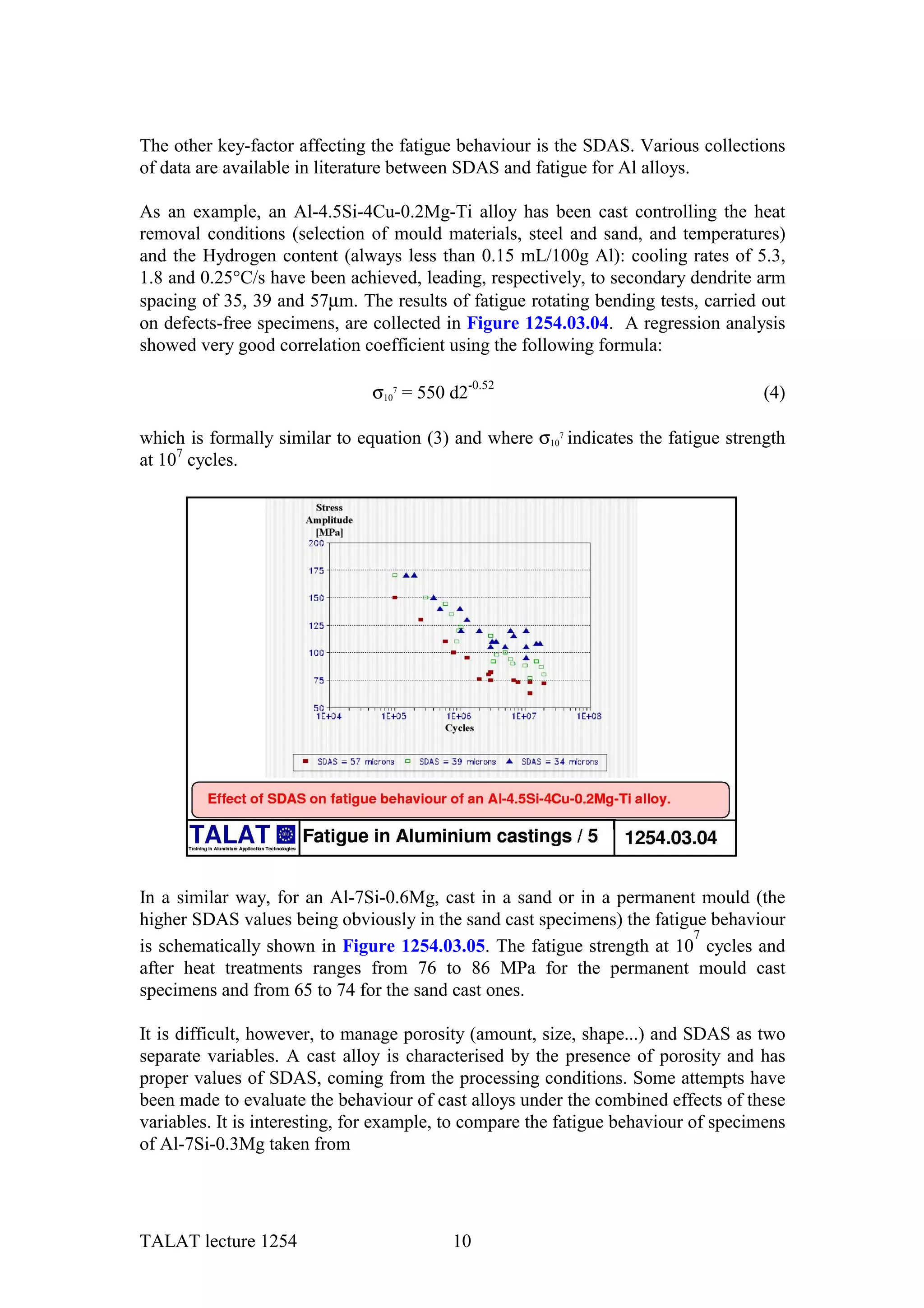 The other key-factor affecting the fatigue behaviour is the SDAS. Various collections
of data are available in literature between SDAS and fatigue for Al alloys.

As an example, an Al-4.5Si-4Cu-0.2Mg-Ti alloy has been cast controlling the heat
removal conditions (selection of mould materials, steel and sand, and temperatures)
and the Hydrogen content (always less than 0.15 mL/100g Al): cooling rates of 5.3,
1.8 and 0.25°C/s have been achieved, leading, respectively, to secondary dendrite arm
spacing of 35, 39 and 57µm. The results of fatigue rotating bending tests, carried out
on defects-free specimens, are collected in Figure 1254.03.04. A regression analysis
showed very good correlation coefficient using the following formula:

                               σ107 = 550 d2-0.52                                    (4)

which is formally similar to equation (3) and where σ107 indicates the fatigue strength
at 107 cycles.




In a similar way, for an Al-7Si-0.6Mg, cast in a sand or in a permanent mould (the
higher SDAS values being obviously in the sand cast specimens) the fatigue behaviour
                                                                         7
is schematically shown in Figure 1254.03.05. The fatigue strength at 10 cycles and
after heat treatments ranges from 76 to 86 MPa for the permanent mould cast
specimens and from 65 to 74 for the sand cast ones.

It is difficult, however, to manage porosity (amount, size, shape...) and SDAS as two
separate variables. A cast alloy is characterised by the presence of porosity and has
proper values of SDAS, coming from the processing conditions. Some attempts have
been made to evaluate the behaviour of cast alloys under the combined effects of these
variables. It is interesting, for example, to compare the fatigue behaviour of specimens
of Al-7Si-0.3Mg taken from




TALAT lecture 1254                        10
 